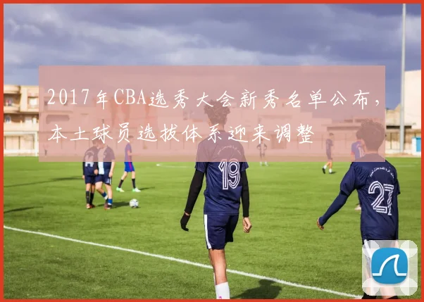2017年CBA选秀大会新秀名单公布，本土球员选拔体系迎来调整