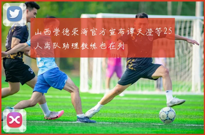 山西崇德荣海官方宣布谭天澄等25人离队助理教练也在列
