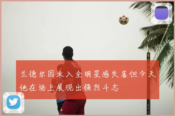 兰德尔因未入全明星感失落但今天他在场上展现出强烈斗志
